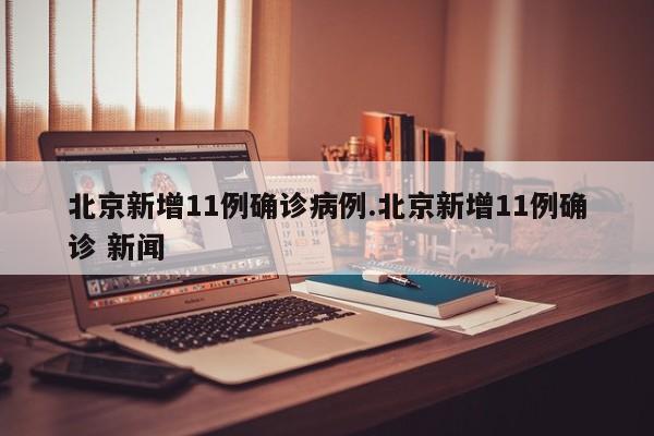 北京新增11例确诊病例.北京新增11例确诊 新闻