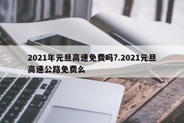 2021年元旦高速免费吗?.2021元旦高速公路免费么