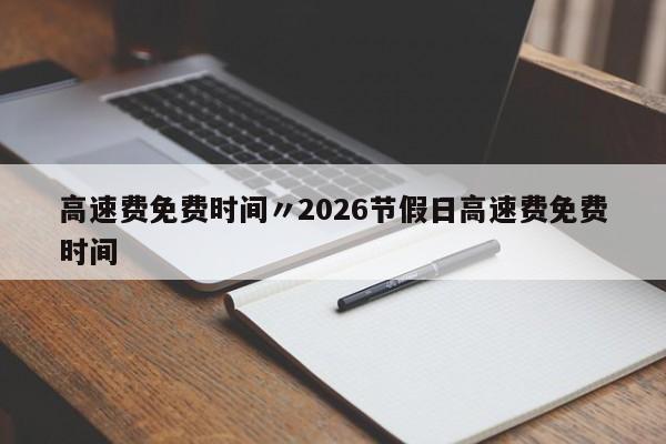 高速费免费时间〃2026节假日高速费免费时间