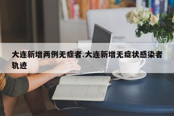 大连新增两例无症者.大连新增无症状感染者轨迹